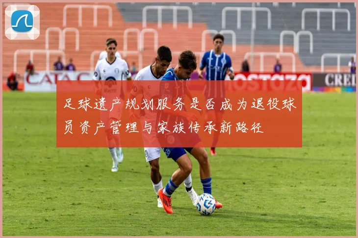 足球遗产规划服务是否成为退役球员资产管理与家族传承新路径
