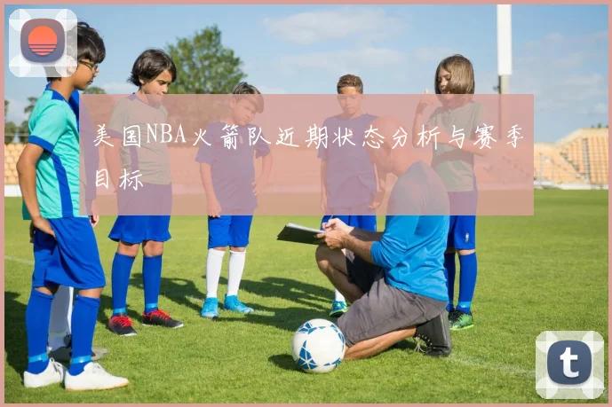 美国NBA火箭队近期状态分析与赛季目标