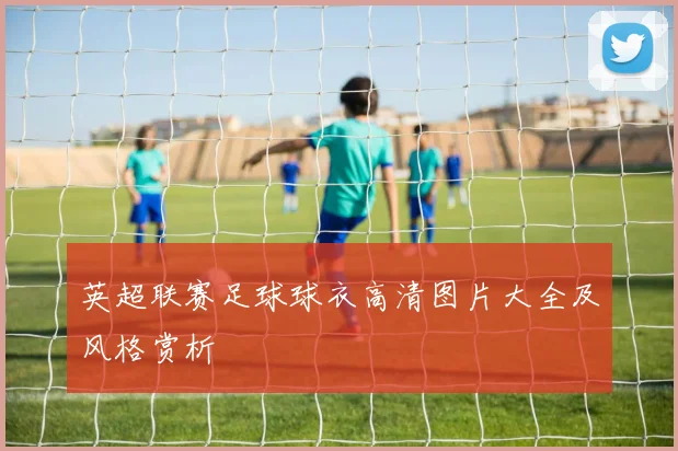 英超联赛足球球衣高清图片大全及风格赏析